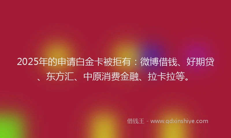 2025年的申请白金卡被拒有：微博借钱、好期贷、东方汇、中原消费金融、拉卡拉等。
