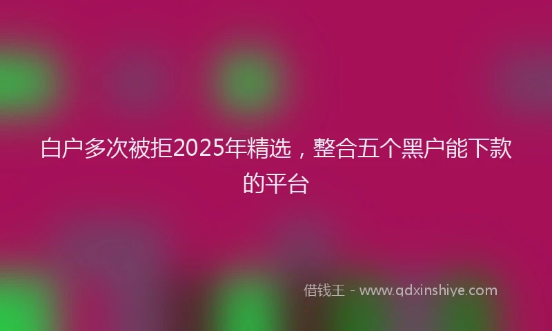 白户多次被拒2025年精选，整合五个黑户能下款的平台