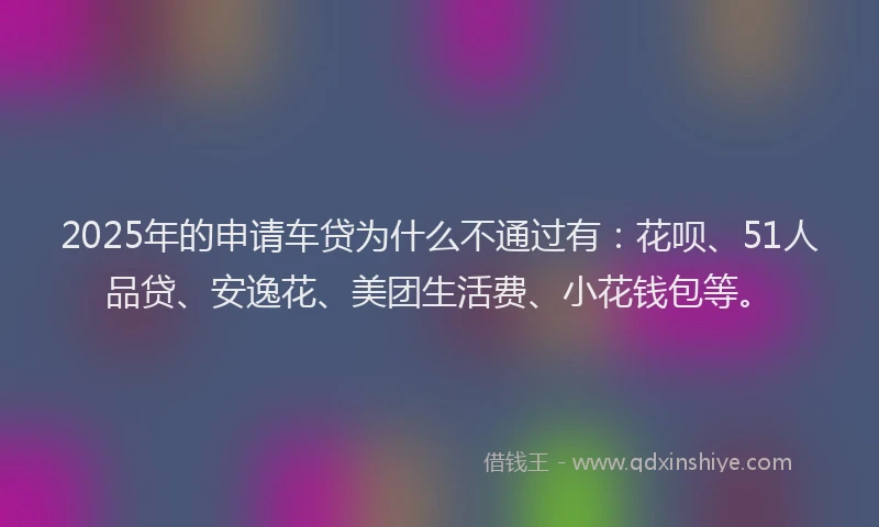 2025年的申请车贷为什么不通过有：花呗、51人品贷、安逸花、美团生活费、小花钱包等。