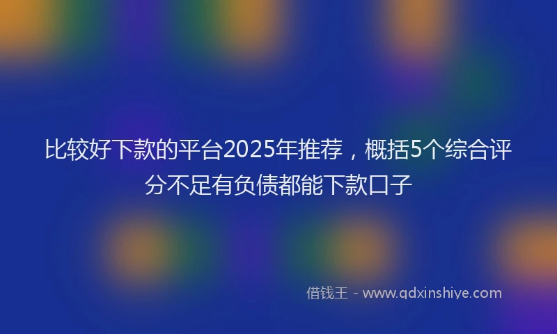 比较好下款的平台2025年推荐，概括5个综合评分不足有负债都能下款口子