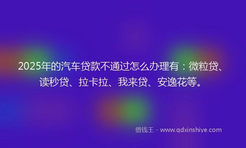 2025年的汽车贷款不通过怎么办理有：微粒贷、读秒贷、拉卡拉、我来贷、安逸花等。