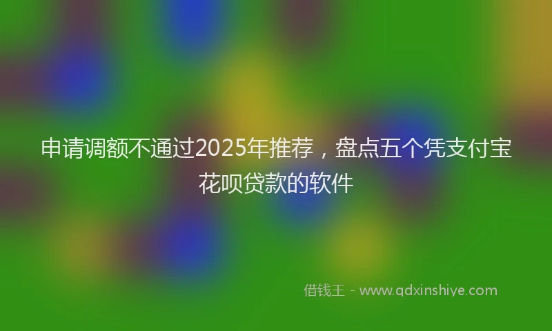 申请调额不通过2025年推荐，盘点五个凭支付宝花呗贷款的软件