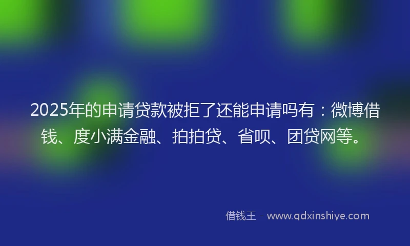 2025年的申请贷款被拒了还能申请吗有：微博借钱、度小满金融、拍拍贷、省呗、团贷网等。