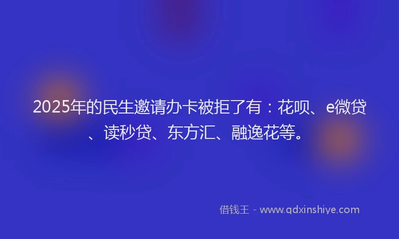 2025年的民生邀请办卡被拒了有：花呗、e微贷、读秒贷、东方汇、融逸花等。