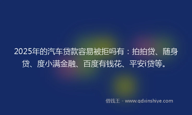 2025年的汽车贷款容易被拒吗有：拍拍贷、随身贷、度小满金融、百度有钱花、平安i贷等。
