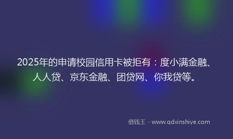 2025年的申请校园信用卡被拒有：度小满金融、人人贷、京东金融、团贷网、你我贷等。