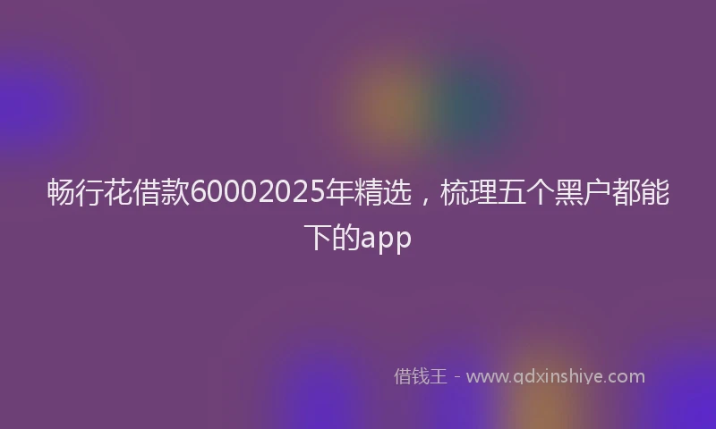 畅行花借款60002025年精选，梳理五个黑户都能下的app