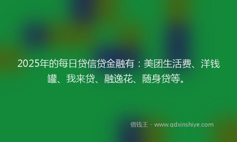2025年的每日贷信贷金融有：美团生活费、洋钱罐、我来贷、融逸花、随身贷等。