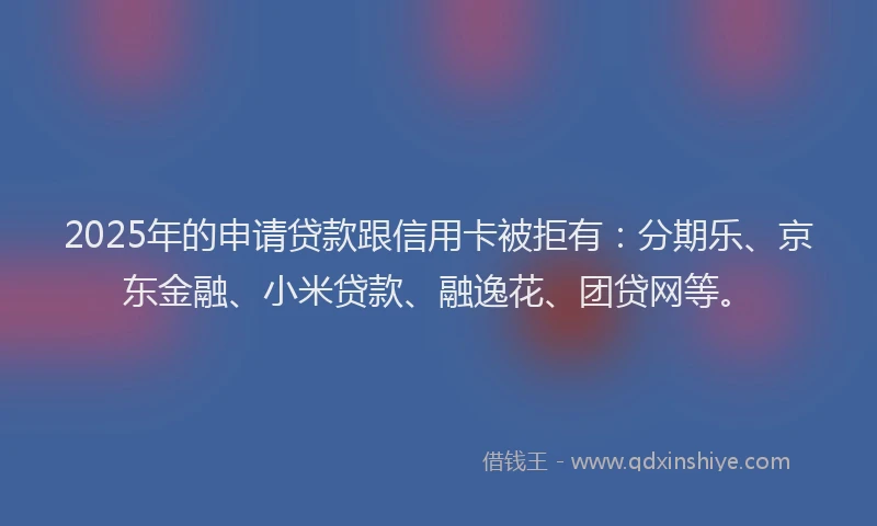 2025年的申请贷款跟信用卡被拒有：分期乐、京东金融、小米贷款、融逸花、团贷网等。
