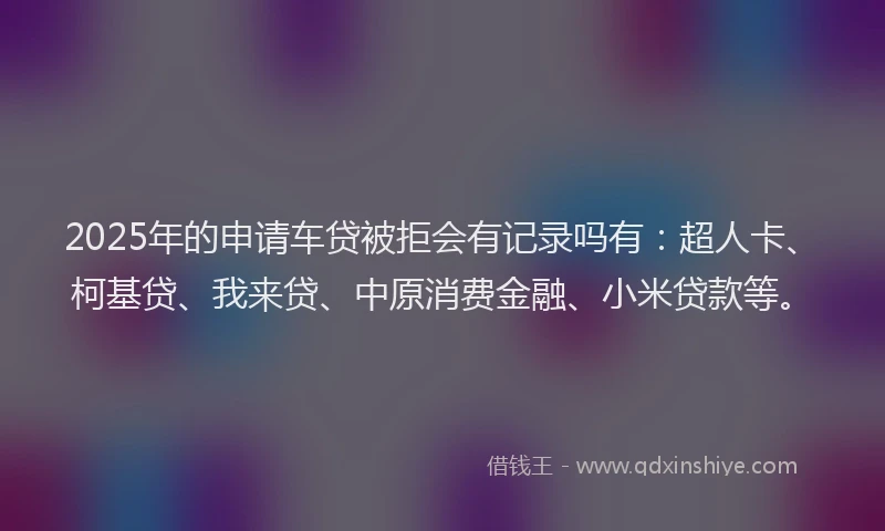 2025年的申请车贷被拒会有记录吗有：超人卡、柯基贷、我来贷、中原消费金融、小米贷款等。