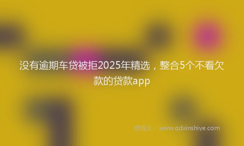 没有逾期车贷被拒2025年精选，整合5个不看欠款的贷款app