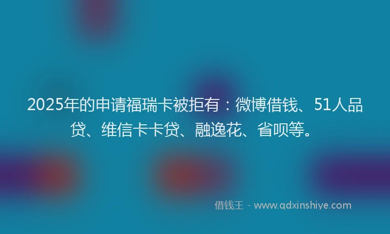 2025年的申请福瑞卡被拒有：微博借钱、51人品贷、维信卡卡贷、融逸花、省呗等。