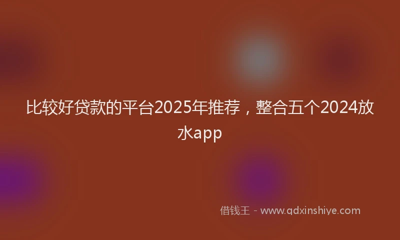 比较好贷款的平台2025年推荐，整合五个2024放水app