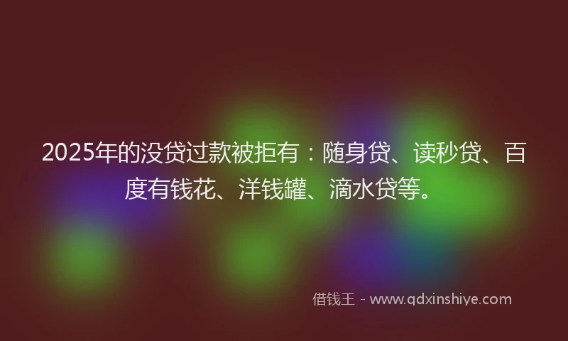 2025年的没贷过款被拒有：随身贷、读秒贷、百度有钱花、洋钱罐、滴水贷等。