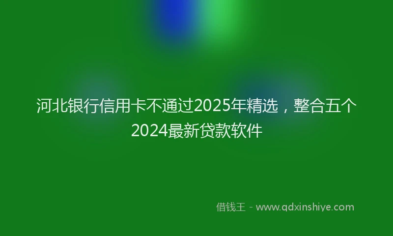 河北银行信用卡不通过2025年精选，整合五个2024最新贷款软件