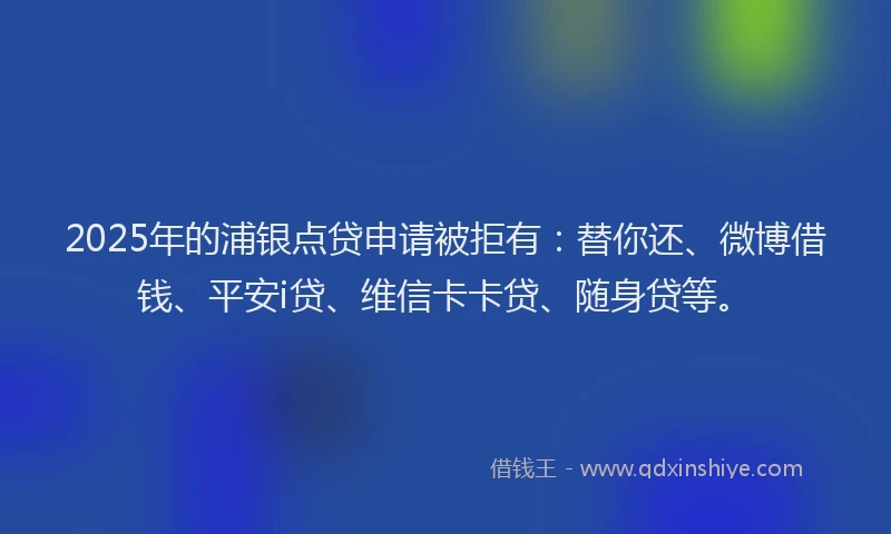 2025年的浦银点贷申请被拒有：替你还、微博借钱、平安i贷、维信卡卡贷、随身贷等。