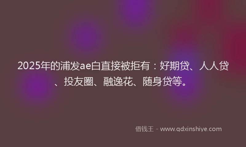 2025年的浦发ae白直接被拒有：好期贷、人人贷、投友圈、融逸花、随身贷等。