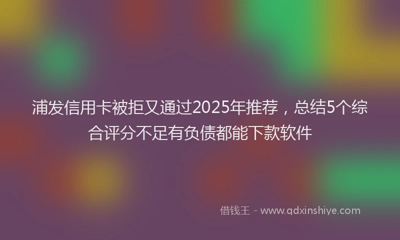 浦发信用卡被拒又通过2025年推荐，总结5个综合评分不足有负债都能下款软件