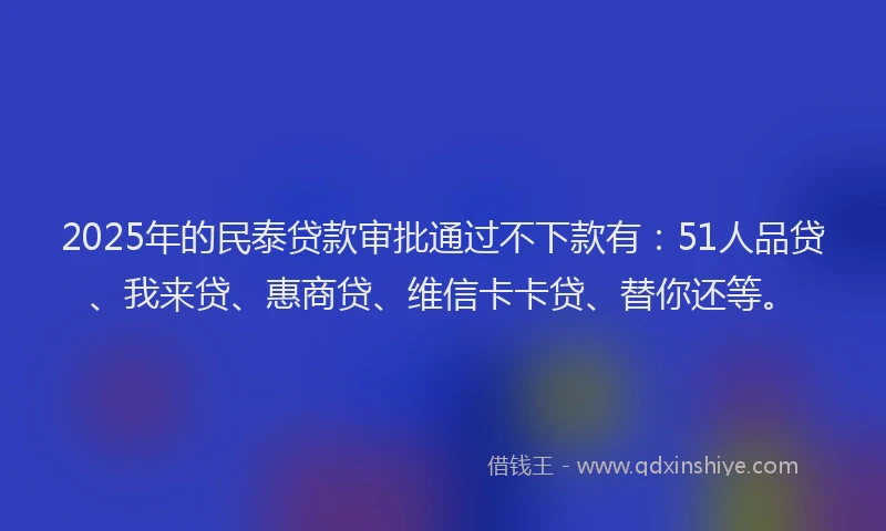 2025年的民泰贷款审批通过不下款有：51人品贷、我来贷、惠商贷、维信卡卡贷、替你还等。