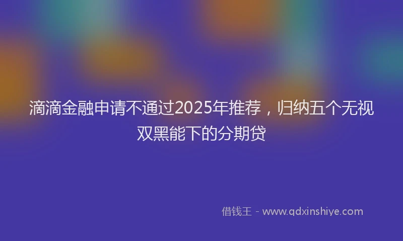 滴滴金融申请不通过2025年推荐，归纳五个无视双黑能下的分期贷