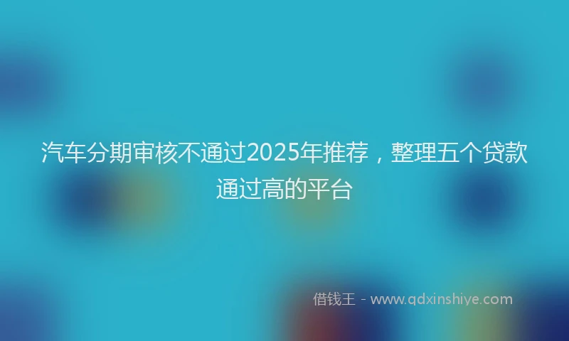 汽车分期审核不通过2025年推荐，整理五个贷款通过高的平台