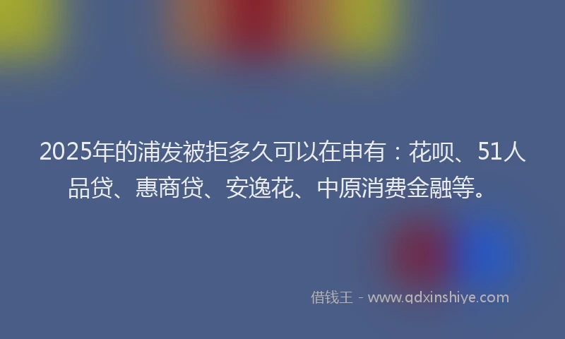2025年的浦发被拒多久可以在申有：花呗、51人品贷、惠商贷、安逸花、中原消费金融等。