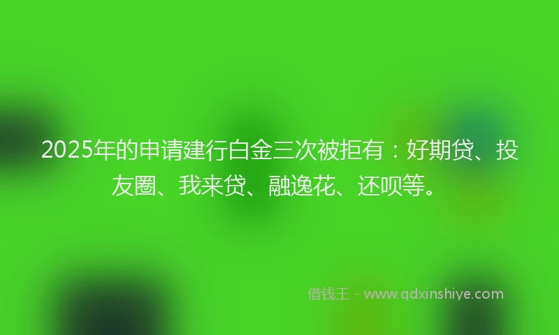 2025年的申请建行白金三次被拒有：好期贷、投友圈、我来贷、融逸花、还呗等。