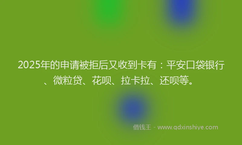 2025年的申请被拒后又收到卡有：平安口袋银行、微粒贷、花呗、拉卡拉、还呗等。