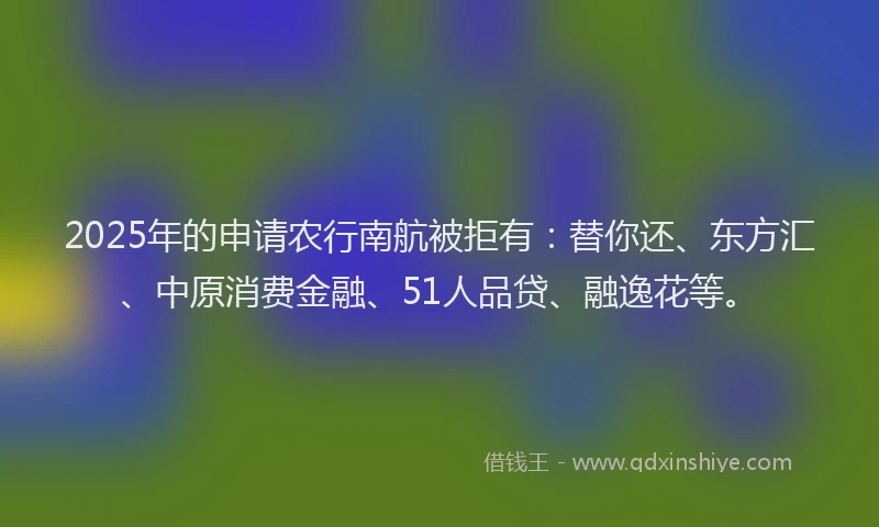 2025年的申请农行南航被拒有：替你还、东方汇、中原消费金融、51人品贷、融逸花等。