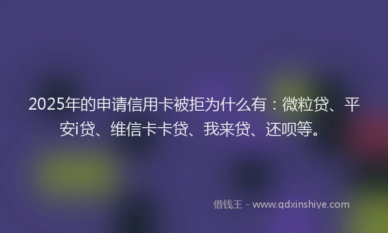 2025年的申请信用卡被拒为什么有：微粒贷、平安i贷、维信卡卡贷、我来贷、还呗等。
