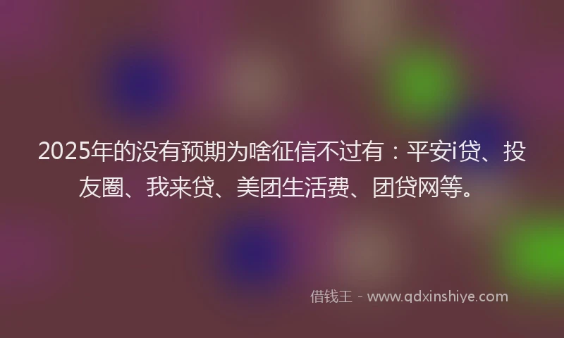 2025年的没有预期为啥征信不过有：平安i贷、投友圈、我来贷、美团生活费、团贷网等。