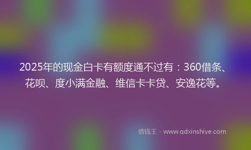 2025年的现金白卡有额度通不过有：360借条、花呗、度小满金融、维信卡卡贷、安逸花等。