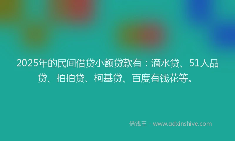 2025年的民间借贷小额贷款有：滴水贷、51人品贷、拍拍贷、柯基贷、百度有钱花等。