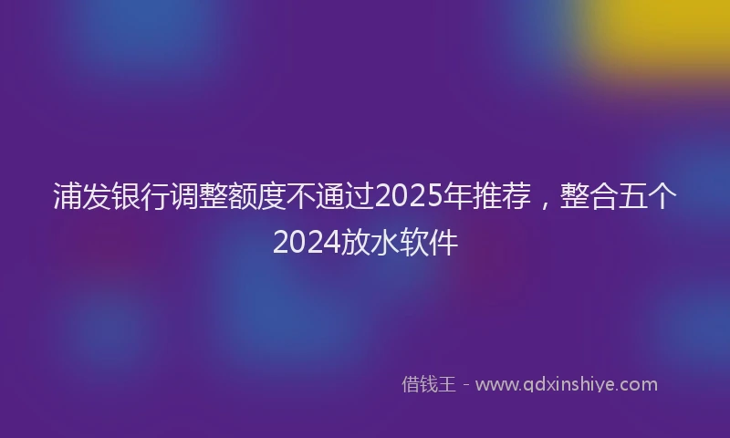 浦发银行调整额度不通过2025年推荐，整合五个2024放水软件