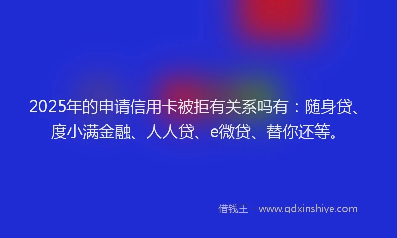2025年的申请信用卡被拒有关系吗有：随身贷、度小满金融、人人贷、e微贷、替你还等。