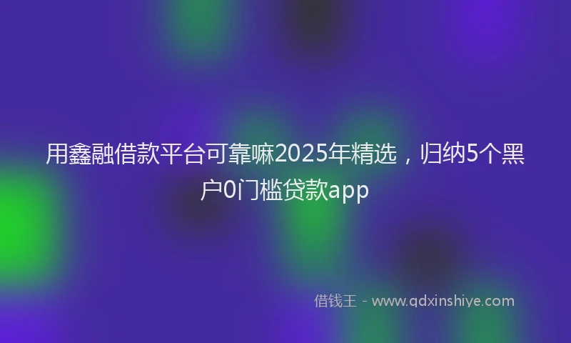 用鑫融借款平台可靠嘛2025年精选，归纳5个黑户0门槛贷款app