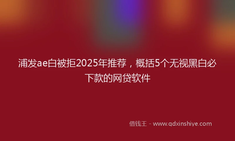 浦发ae白被拒2025年推荐，概括5个无视黑白必下款的网贷软件