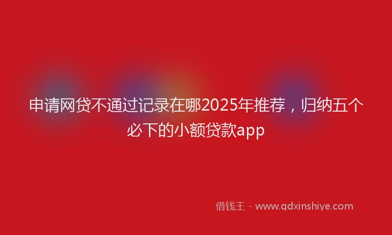 申请网贷不通过记录在哪2025年推荐，归纳五个必下的小额贷款app