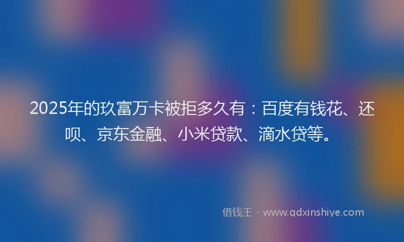 2025年的玖富万卡被拒多久有：百度有钱花、还呗、京东金融、小米贷款、滴水贷等。