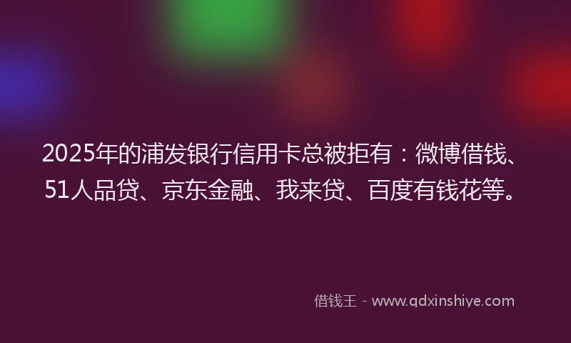 2025年的浦发银行信用卡总被拒有：微博借钱、51人品贷、京东金融、我来贷、百度有钱花等。