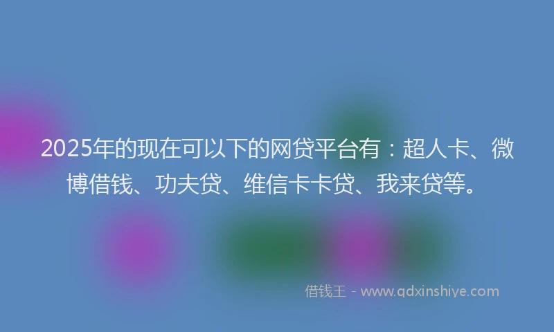 2025年的现在可以下的网贷平台有：超人卡、微博借钱、功夫贷、维信卡卡贷、我来贷等。