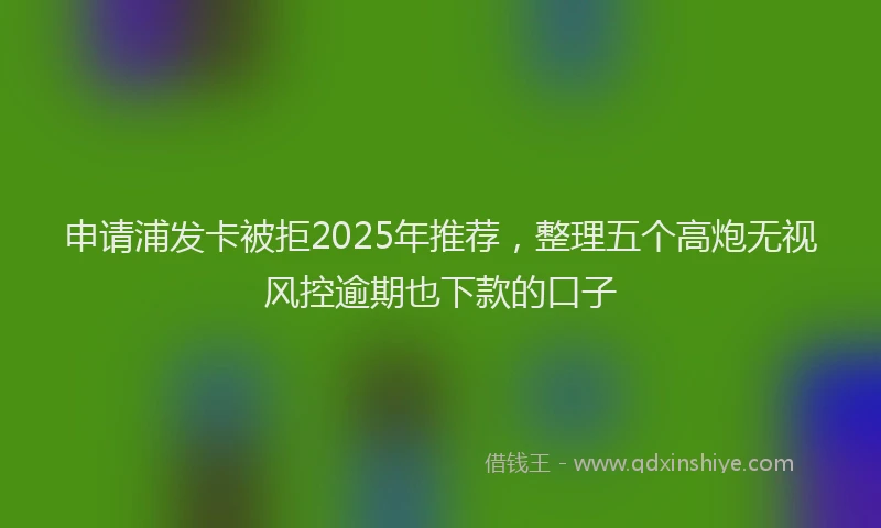 申请浦发卡被拒2025年推荐，整理五个高炮无视风控逾期也下款的口子