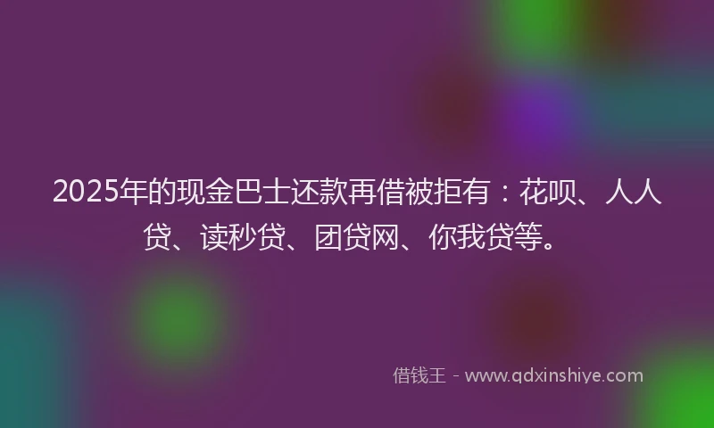 2025年的现金巴士还款再借被拒有：花呗、人人贷、读秒贷、团贷网、你我贷等。