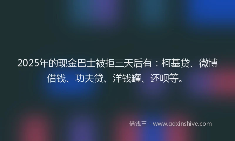 2025年的现金巴士被拒三天后有：柯基贷、微博借钱、功夫贷、洋钱罐、还呗等。