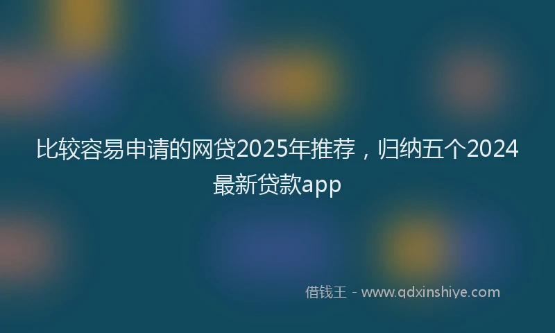 比较容易申请的网贷2025年推荐，归纳五个2024最新贷款app
