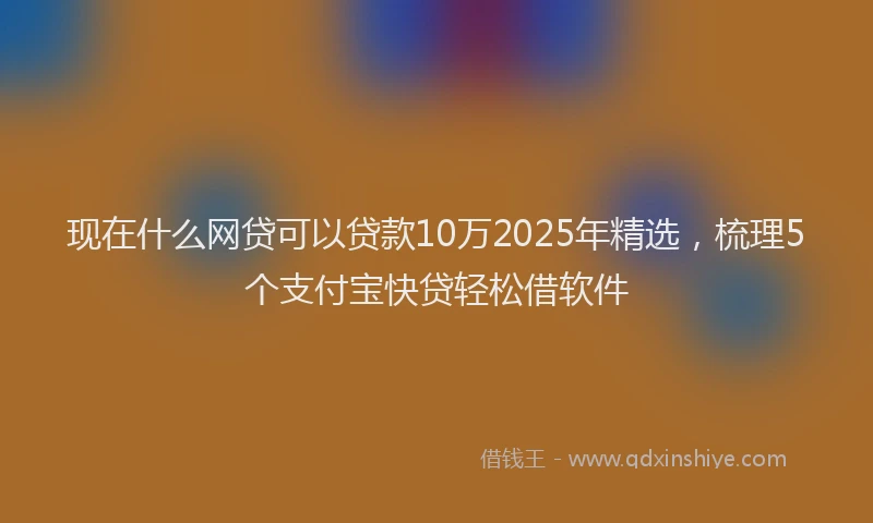 现在什么网贷可以贷款10万2025年精选，梳理5个支付宝快贷轻松借软件