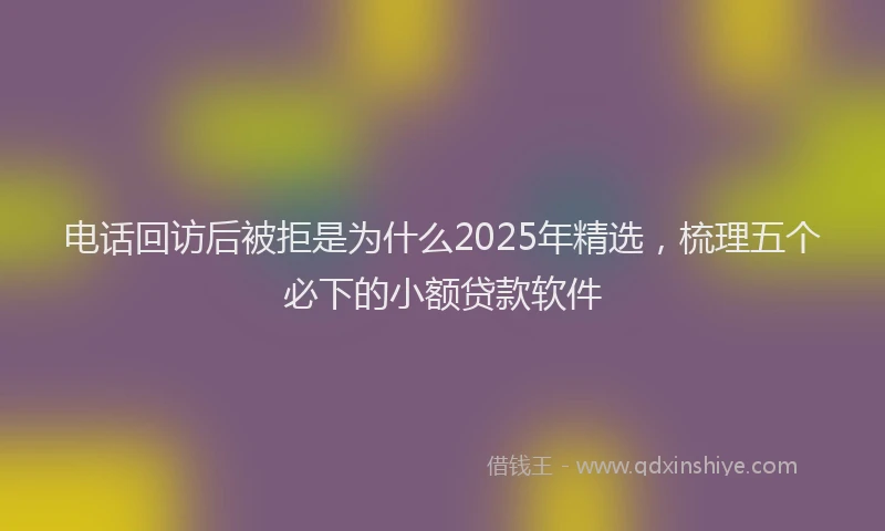 电话回访后被拒是为什么2025年精选，梳理五个必下的小额贷款软件