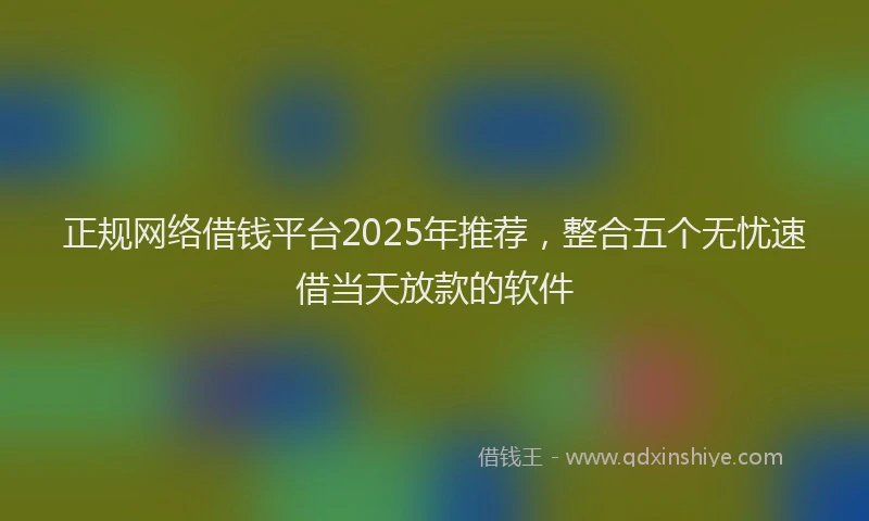 正规网络借钱平台2025年推荐，整合五个无忧速借当天放款的软件