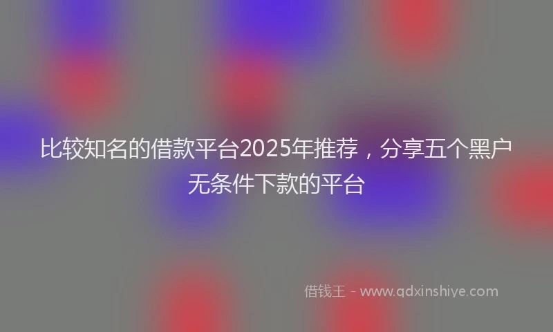 比较知名的借款平台2025年推荐，分享五个黑户无条件下款的平台