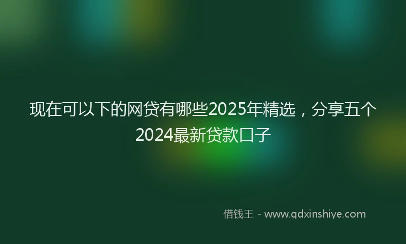 现在可以下的网贷有哪些2025年精选，分享五个2024最新贷款口子